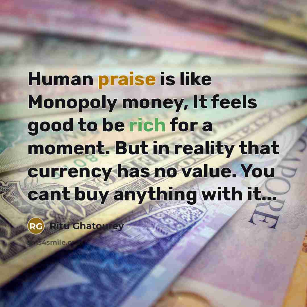 “Human praise is like Monopoly money, It feels good to be rich for a moment. But in reality that currency has no value. You cant buy anything with it...” quote by Ritu Ghatourey