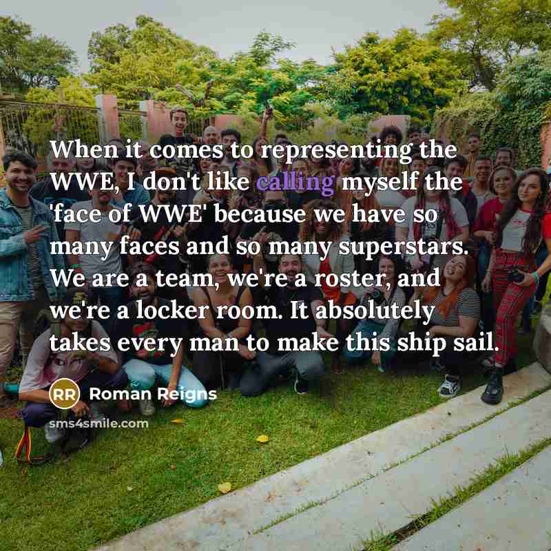 “When it comes to representing the WWE, I don't like calling myself the 'face of WWE' because we have so many faces and so many superstars. We are a team, we're a roster, and we're a locker room. It absolutely takes every man to make this ship sail.” quote by Roman Reigns