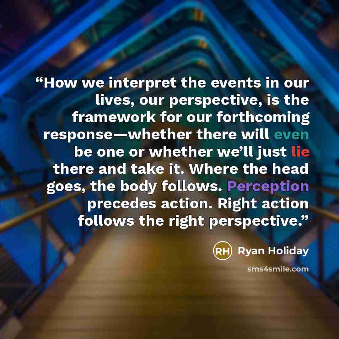 “How we interpret the events in our lives, our perspective, is the framework for our forthcoming response—whether there will even be one or whether we’ll just lie there and take it. Where the head goes, the body follows. Perception precedes action. Right action follows the right perspective.” quote by Ryan Holiday