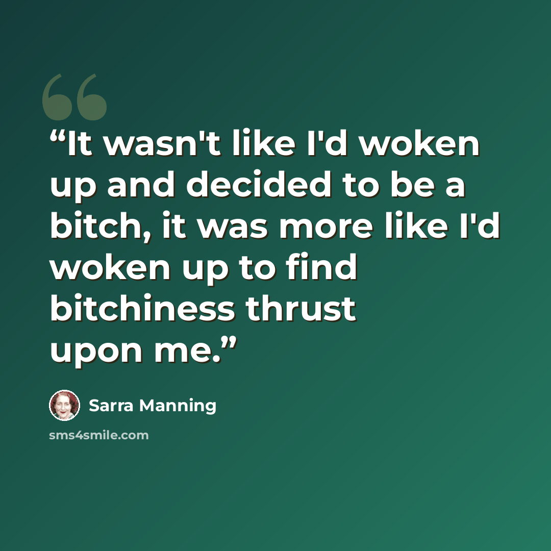 “It wasn't like I'd woken up and decided to be a bitch, it was more like I'd woken up to find bitchiness thrust upon me.” quote by Sarra Manning
