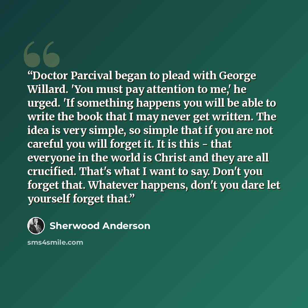 “Doctor Parcival began to plead with George Willard. 'You must pay attention to me,' he urged. 'If something happens you will be able to write the book that I may never get written. The idea is very simple, so simple that if you are not careful you will forget it. It is this - that everyone in the…” quote by Sherwood Anderson