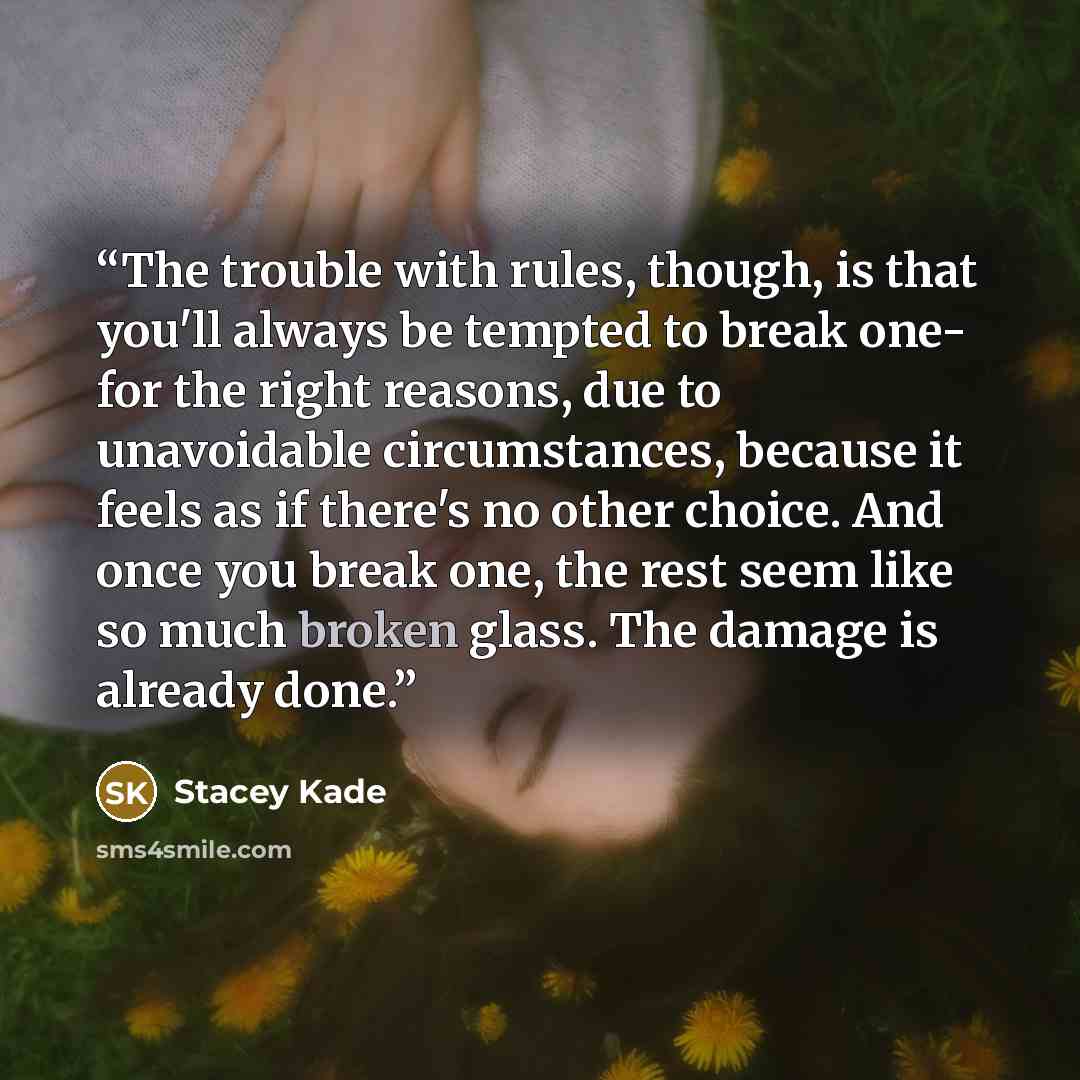 “The trouble with rules, though, is that you'll always be tempted to break one- for the right reasons, due to unavoidable circumstances, because it feels as if there's no other choice. And once you break one, the rest seem like so much broken glass. The damage is already done.” quote by Stacey Kade