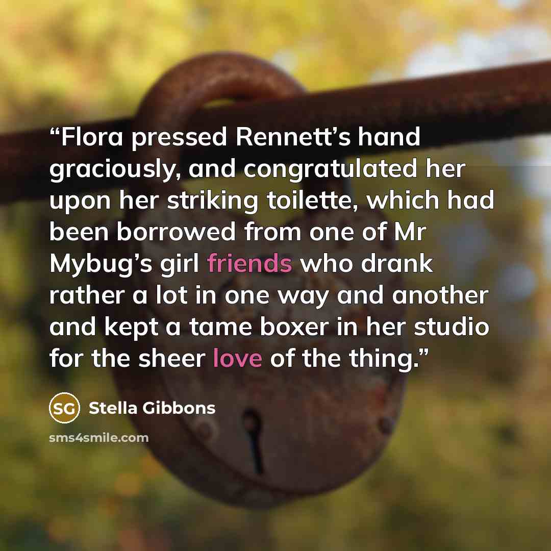 “Flora pressed Rennett’s hand graciously, and congratulated her upon her striking toilette, which had been borrowed from one of Mr Mybug’s girl friends who drank rather a lot in one way and another and kept a tame boxer in her studio for the sheer love of the thing.” quote by Stella Gibbons