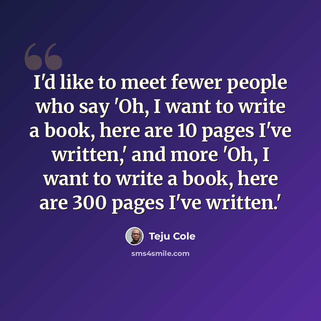 “I'd like to meet fewer people who say 'Oh, I want to write a book, here are 10 pages I've written,' and more 'Oh, I want to write a book, here are 300 pages I've written.'” quote by Teju Cole