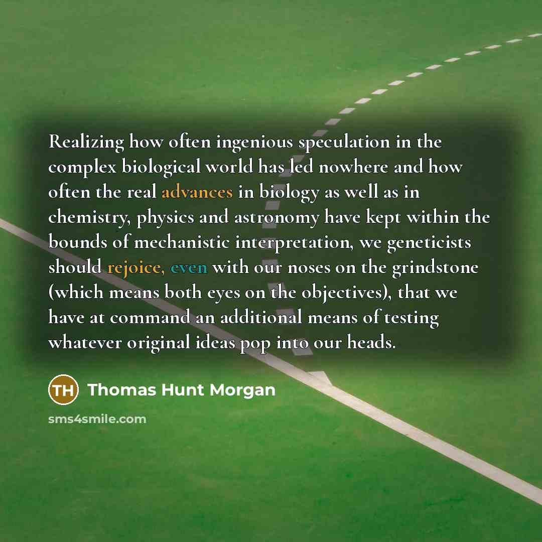 “Realizing how often ingenious speculation in the complex biological world has led nowhere and how often the real advances in biology as well as in chemistry, physics and astronomy have kept within the bounds of mechanistic interpretation, we geneticists should rejoice, even with our noses on the…” quote by Thomas Hunt Morgan