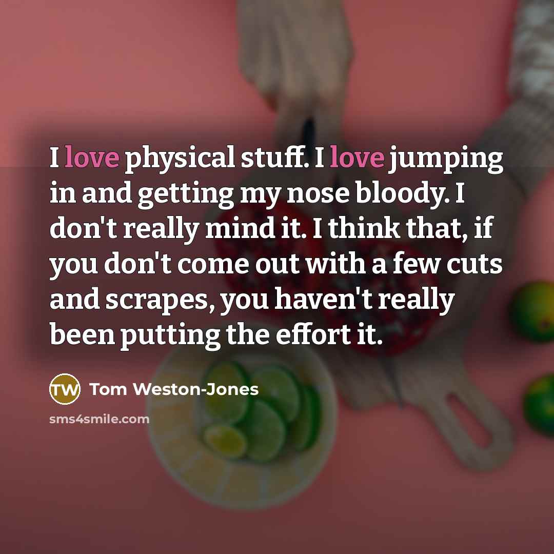 “I love physical stuff. I love jumping in and getting my nose bloody. I don't really mind it. I think that, if you don't come out with a few cuts and scrapes, you haven't really been putting the effort it.” quote by Tom Weston-Jones