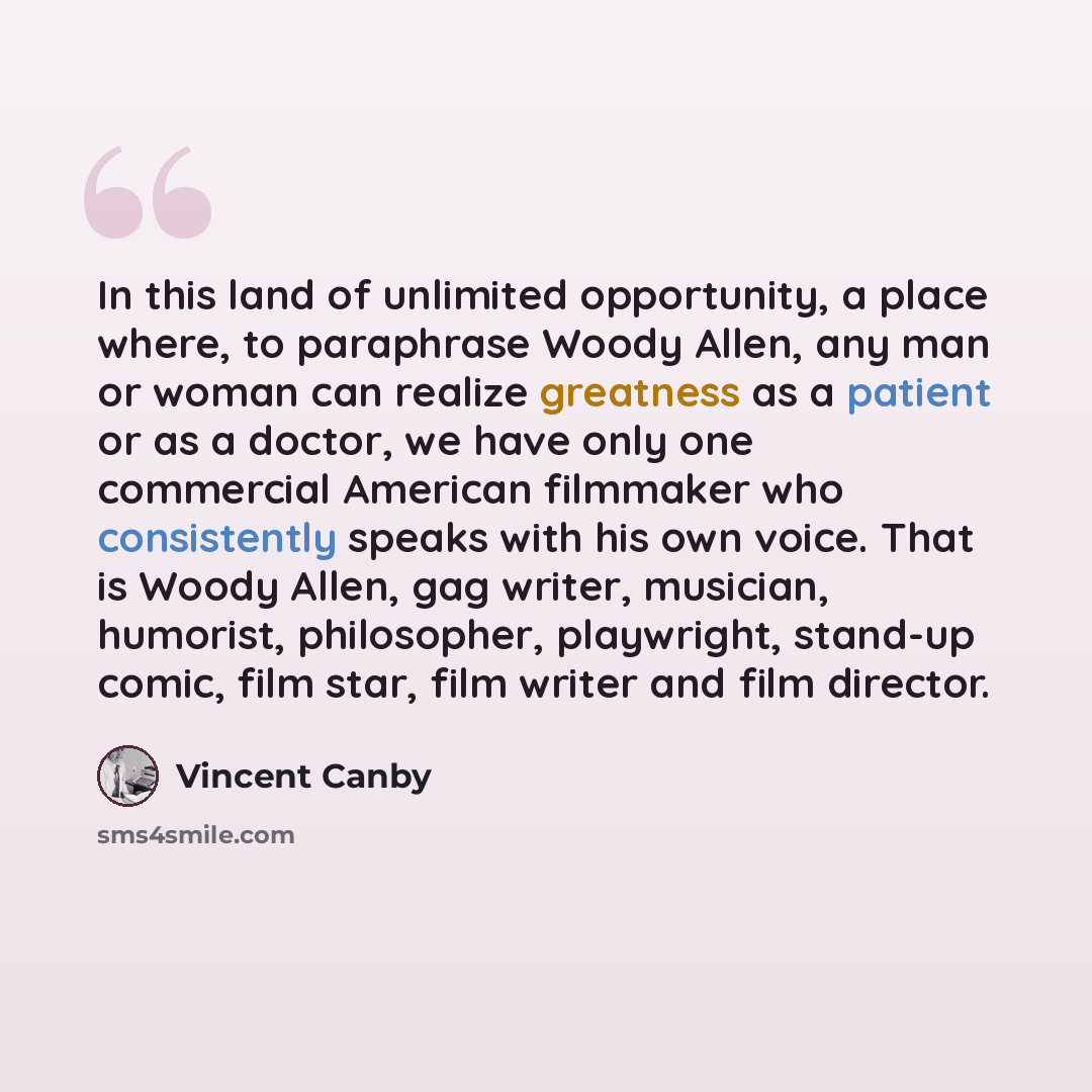 “In this land of unlimited opportunity, a place where, to paraphrase Woody Allen, any man or woman can realize greatness as a patient or as a doctor, we have only one commercial American filmmaker who consistently speaks with his own voice. That is Woody Allen, gag writer, musician, humorist…” quote by Vincent Canby