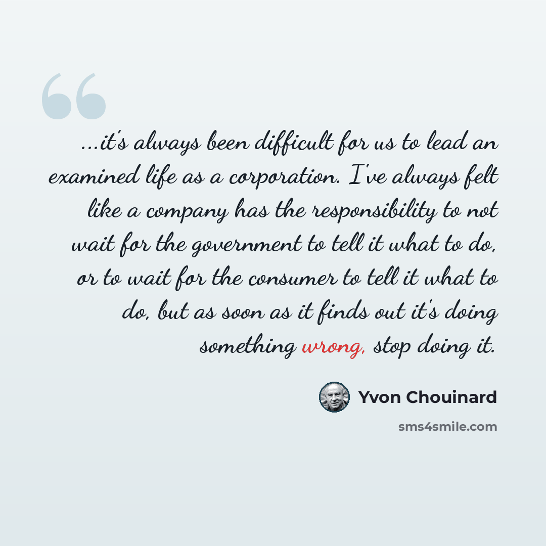 “...it's always been difficult for us to lead an examined life as a corporation. I've always felt like a company has the responsibility to not wait for the government to tell it what to do, or to wait for the consumer to tell it what to do, but as soon as it finds out it's doing something wrong…” quote by Yvon Chouinard