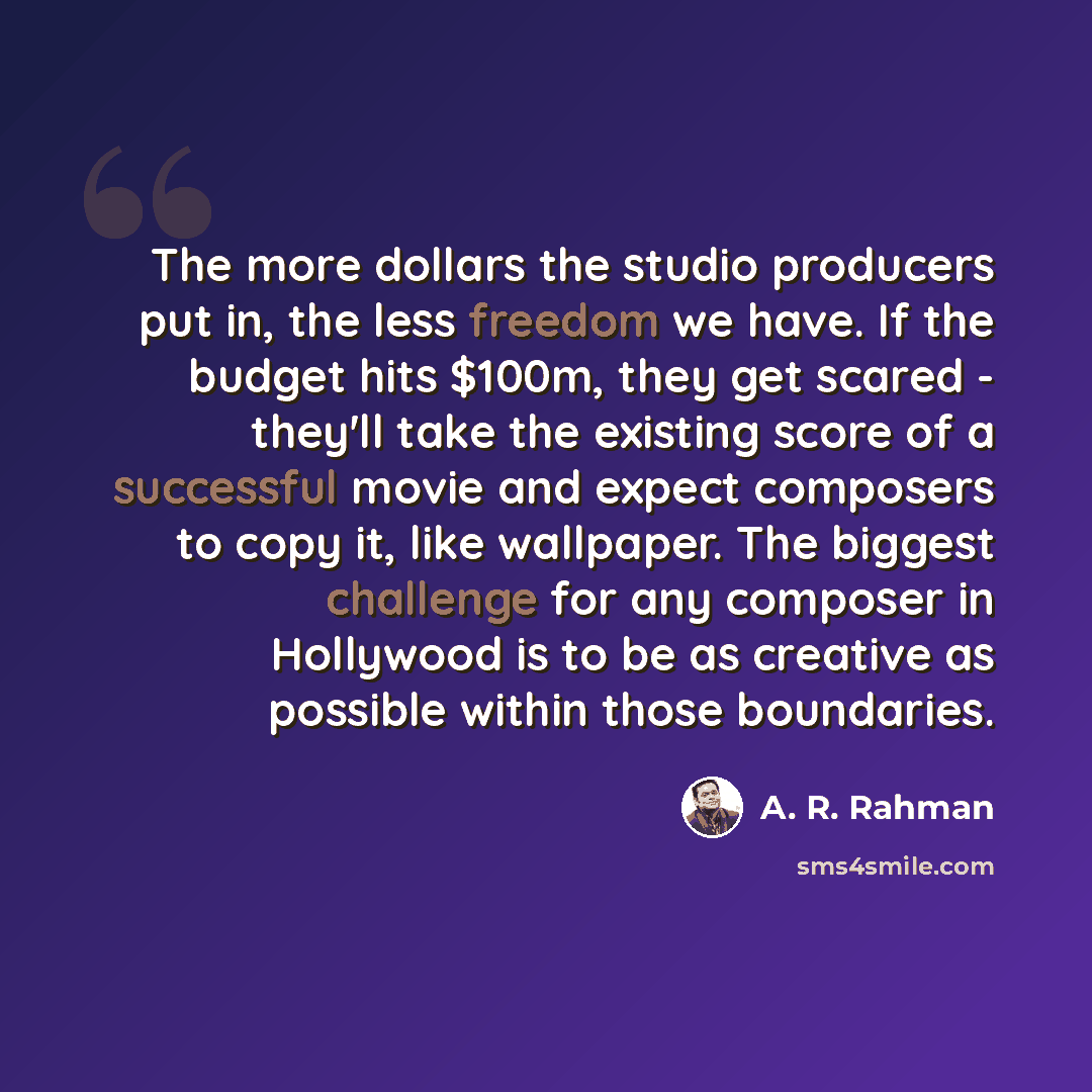 “The more dollars the studio producers put in, the less freedom we have. If the budget hits $100m, they get scared - they'll take the existing score of a successful movie and expect composers to copy it, like wallpaper. The biggest challenge for any composer in Hollywood is to be as creative as…” quote by A. R. Rahman