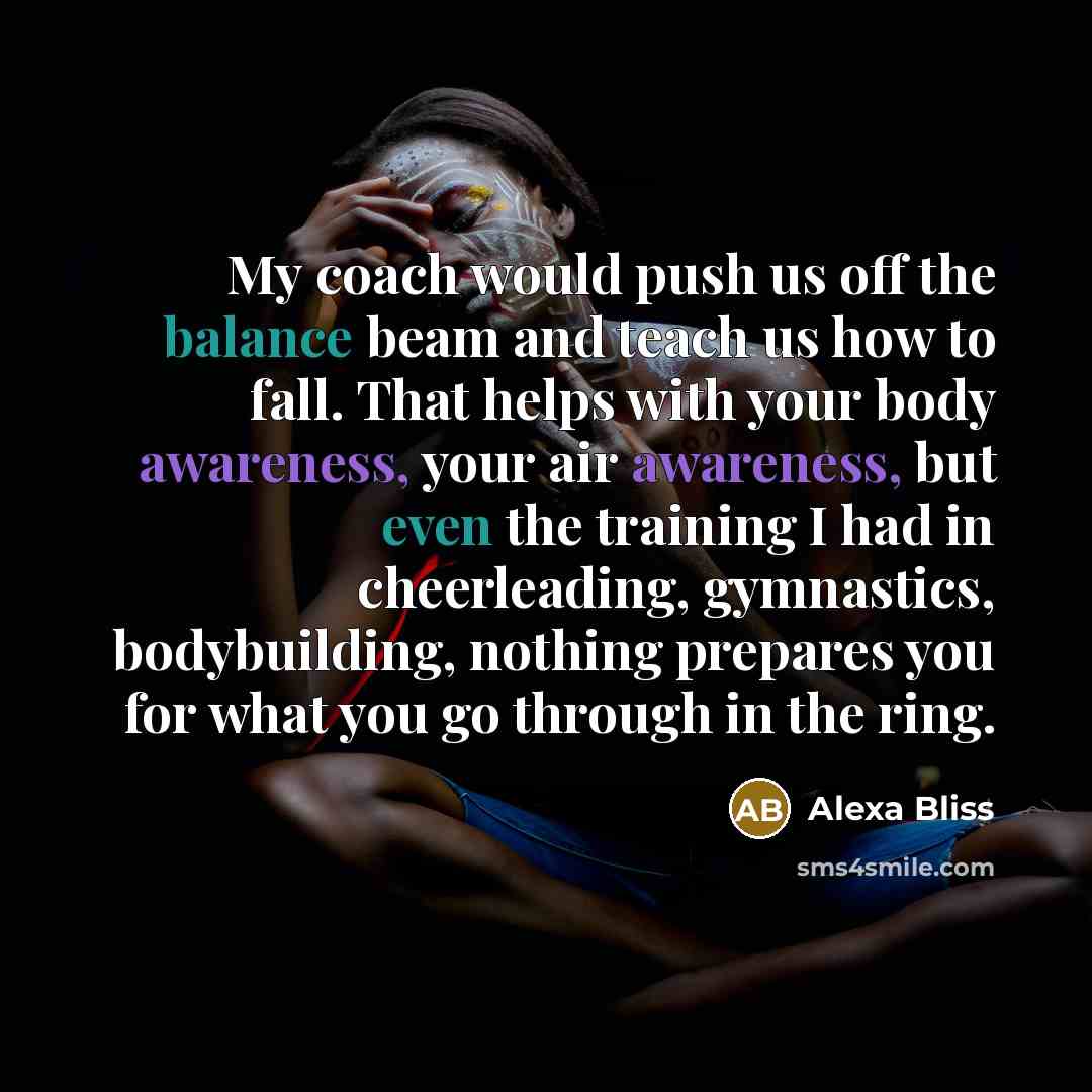 “My coach would push us off the balance beam and teach us how to fall. That helps with your body awareness, your air awareness, but even the training I had in cheerleading, gymnastics, bodybuilding, nothing prepares you for what you go through in the ring.” quote by Alexa Bliss