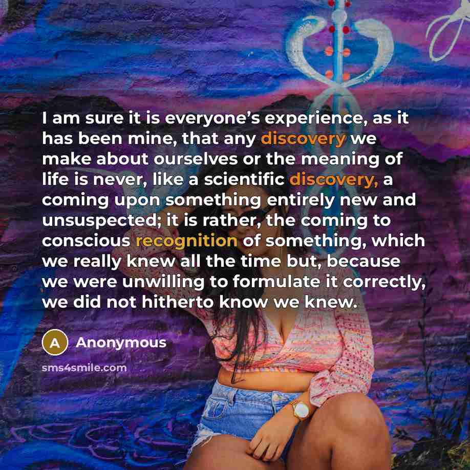 “I am sure it is everyone’s experience, as it has been mine, that any discovery we make about ourselves or the meaning of life is never, like a scientific discovery, a coming upon something entirely new and unsuspected; it is rather, the coming to conscious recognition of something, which we really…” quote by Anonymous