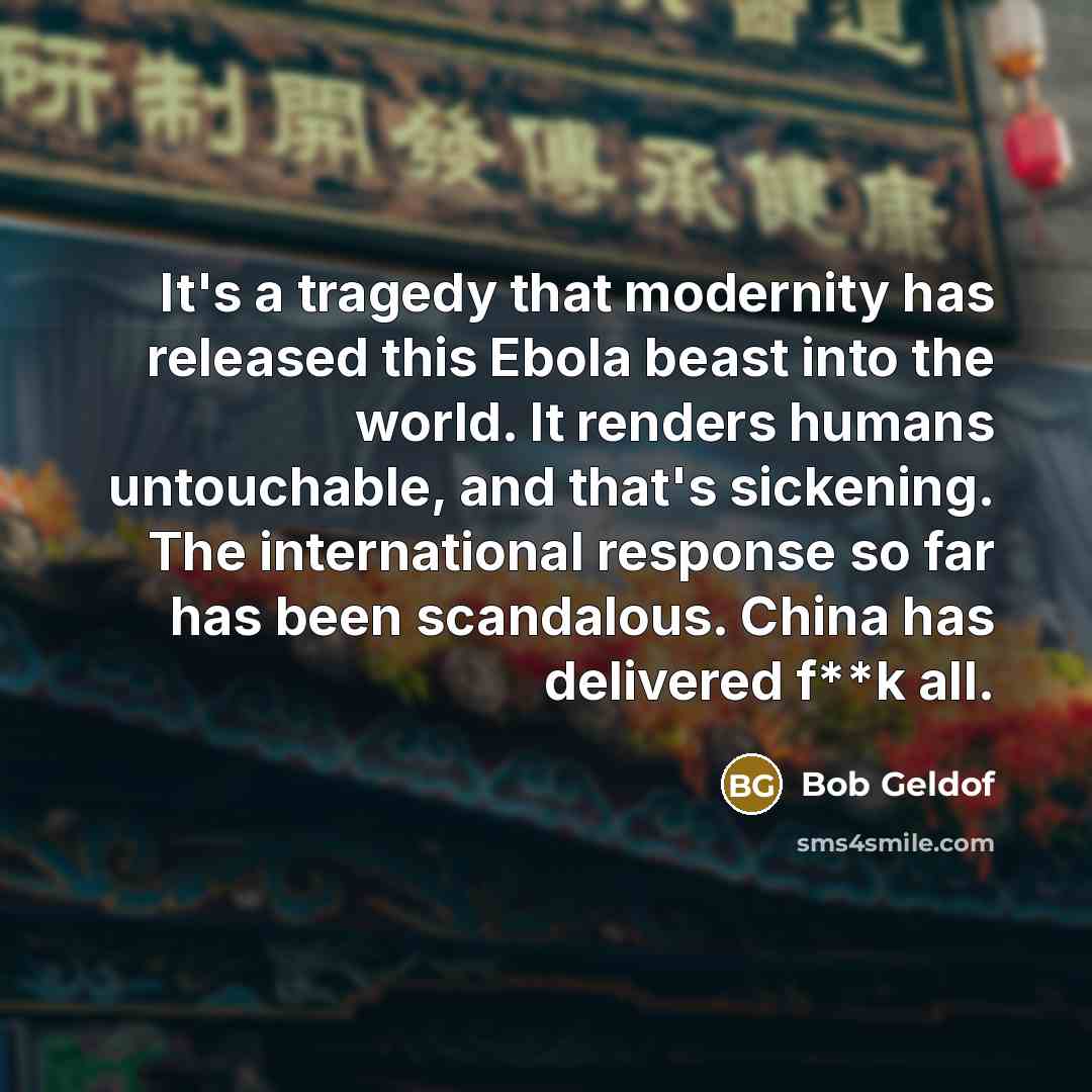 “It's a tragedy that modernity has released this Ebola beast into the world. It renders humans untouchable, and that's sickening. The international response so far has been scandalous. China has delivered f**k all.” quote by Bob Geldof