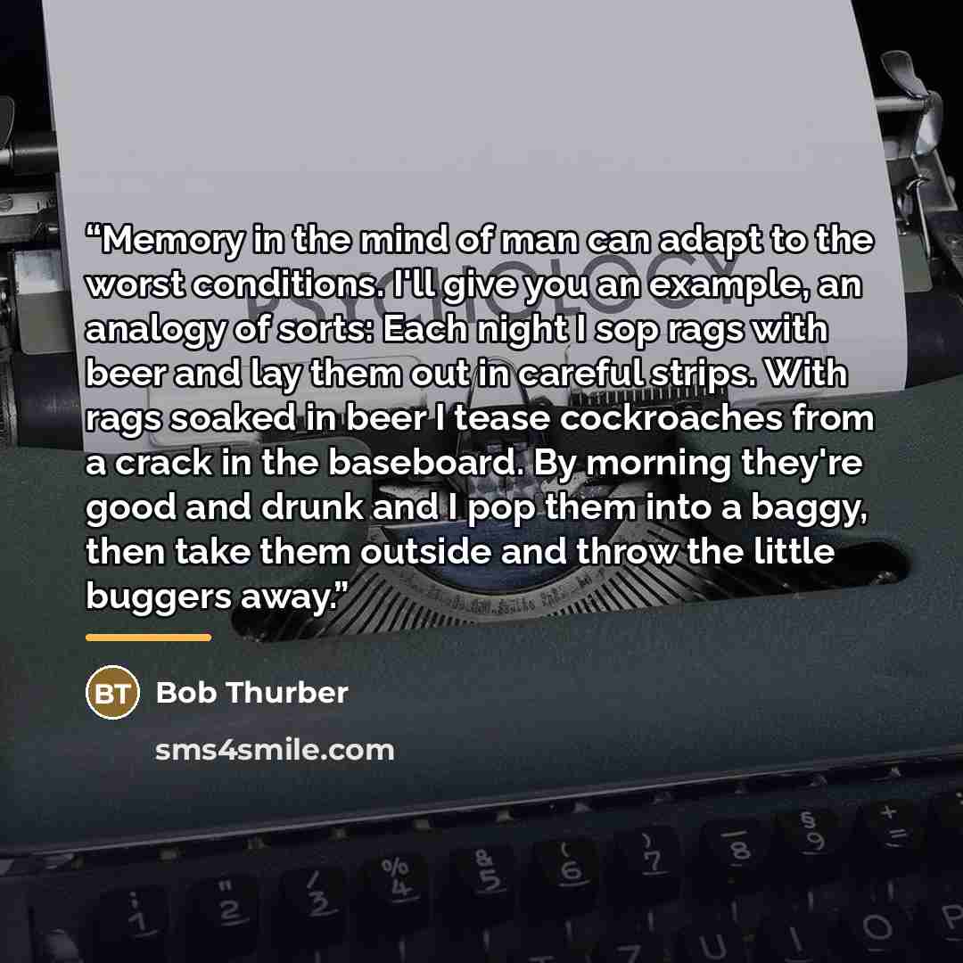 “Memory in the mind of man can adapt to the worst conditions. I'll give you an example, an analogy of sorts: Each night I sop rags with beer and lay them out in careful strips. With rags soaked in beer I tease cockroaches from a crack in the baseboard. By morning they're good and drunk and I pop…” quote by Bob Thurber