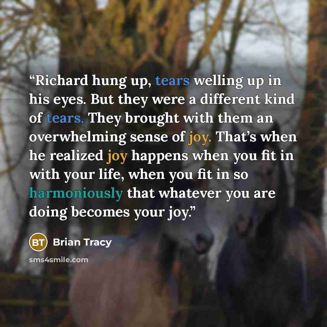 “Richard hung up, tears welling up in his eyes. But they were a different kind of tears. They brought with them an overwhelming sense of joy. That’s when he realized joy happens when you fit in with your life, when you fit in so harmoniously that whatever you are doing becomes your joy.” quote by Brian Tracy