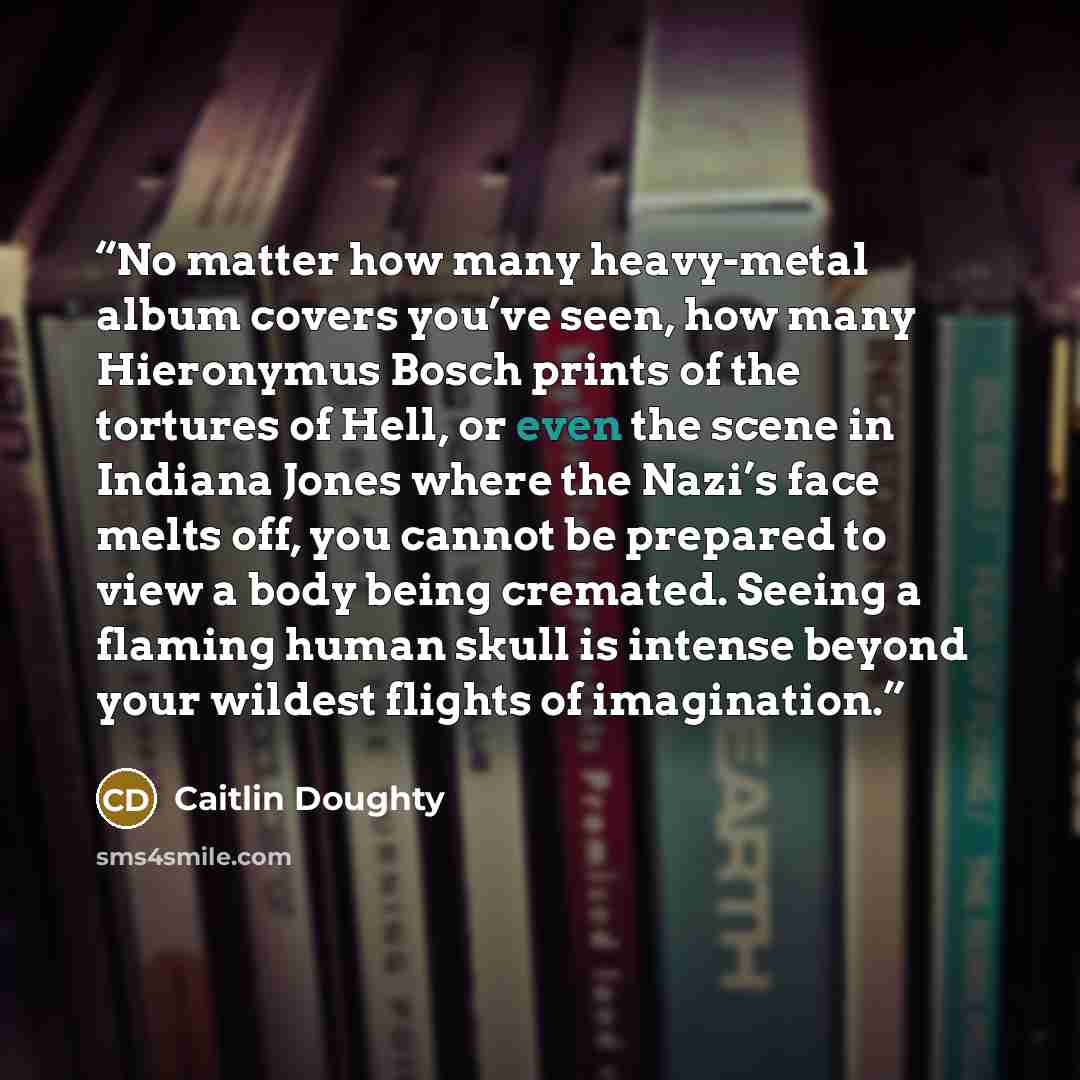 “No matter how many heavy-metal album covers you’ve seen, how many Hieronymus Bosch prints of the tortures of Hell, or even the scene in Indiana Jones where the Nazi’s face melts off, you cannot be prepared to view a body being cremated. Seeing a flaming human skull is intense beyond your wildest…” quote by Caitlin Doughty