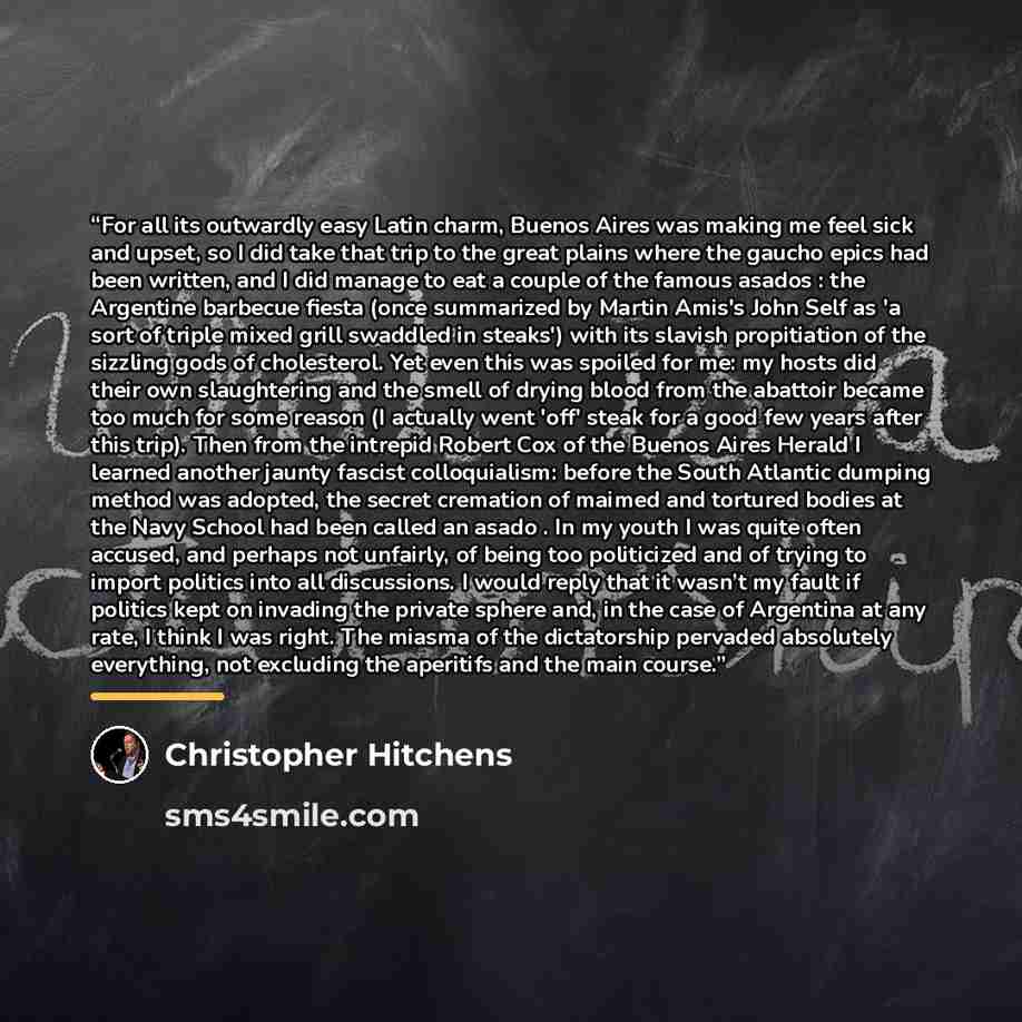 “For all its outwardly easy Latin charm, Buenos Aires was making me feel sick and upset, so I did take that trip to the great plains where the gaucho epics had been written, and I did manage to eat a couple of the famous asados : the Argentine barbecue fiesta (once summarized by Martin Amis's John…” quote by Christopher Hitchens