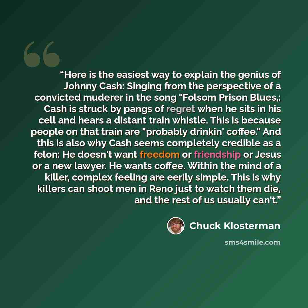 “Here is the easiest way to explain the genius of Johnny Cash: Singing from the perspective of a convicted muderer in the song "Folsom Prison Blues,: Cash is struck by pangs of regret when he sits in his cell and hears a distant train whistle. This is because people on that train are "probably…” quote by Chuck Klosterman