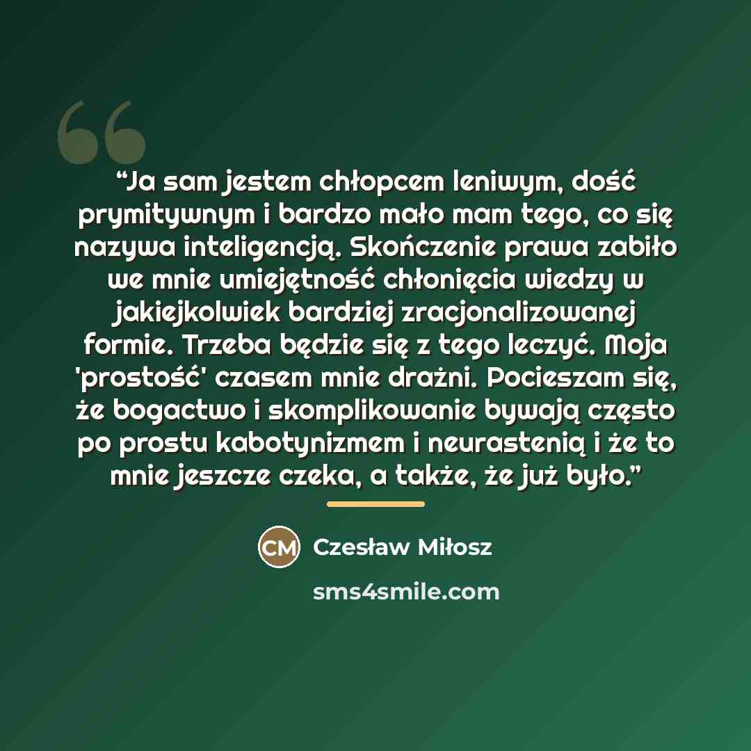 “Ja sam jestem chłopcem leniwym, dość prymitywnym i bardzo mało mam tego, co się nazywa inteligencją. Skończenie prawa zabiło we mnie umiejętność chłonięcia wiedzy w jakiejkolwiek bardziej zracjonalizowanej formie. Trzeba będzie się z tego leczyć. Moja 'prostość' czasem mnie drażni. Pocieszam się…” quote by Czesław Miłosz