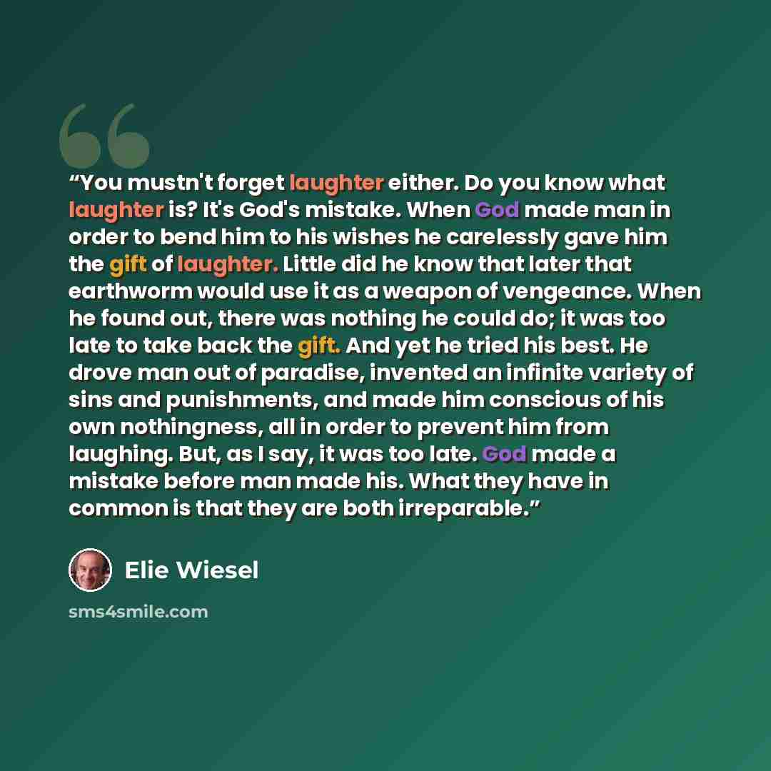 “You mustn't forget laughter either. Do you know what laughter is? It's God's mistake. When God made man in order to bend him to his wishes he carelessly gave him the gift of laughter. Little did he know that later that earthworm would use it as a weapon of vengeance. When he found out, there was…” quote by Elie Wiesel