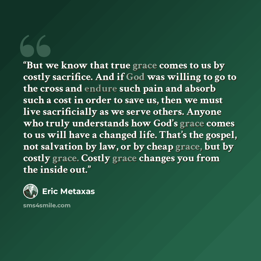 “But we know that true grace comes to us by costly sacrifice. And if God was willing to go to the cross and endure such pain and absorb such a cost in order to save us, then we must live sacrificially as we serve others. Anyone who truly understands how God’s grace comes to us will have a changed…” quote by Eric Metaxas