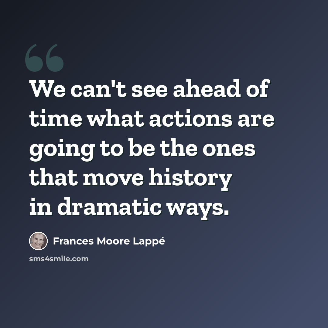 “We can't see ahead of time what actions are going to be the ones that move history in dramatic ways.” quote by Frances Moore Lappé
