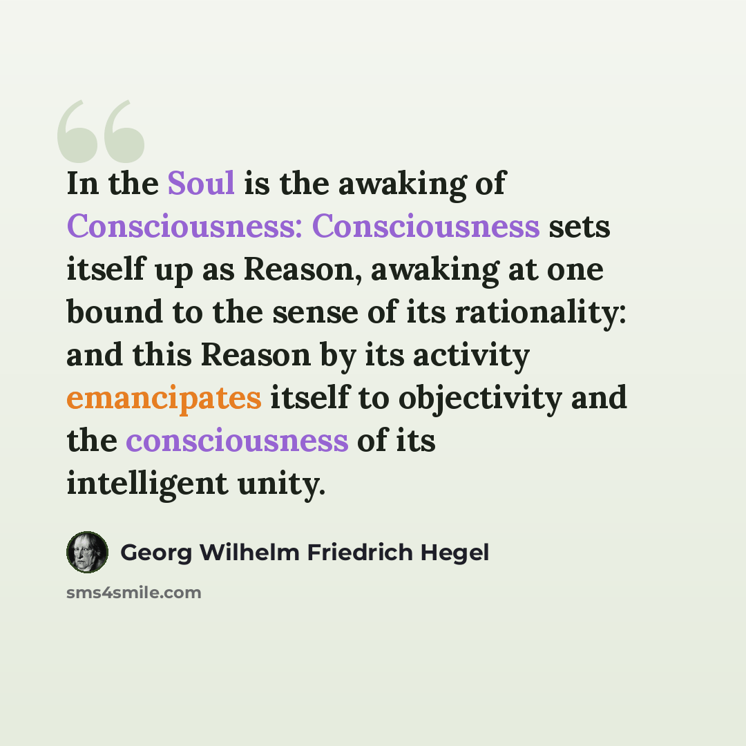 “In the Soul is the awaking of Consciousness: Consciousness sets itself up as Reason, awaking at one bound to the sense of its rationality: and this Reason by its activity emancipates itself to objectivity and the consciousness of its intelligent unity.” quote by Georg Wilhelm Friedrich Hegel