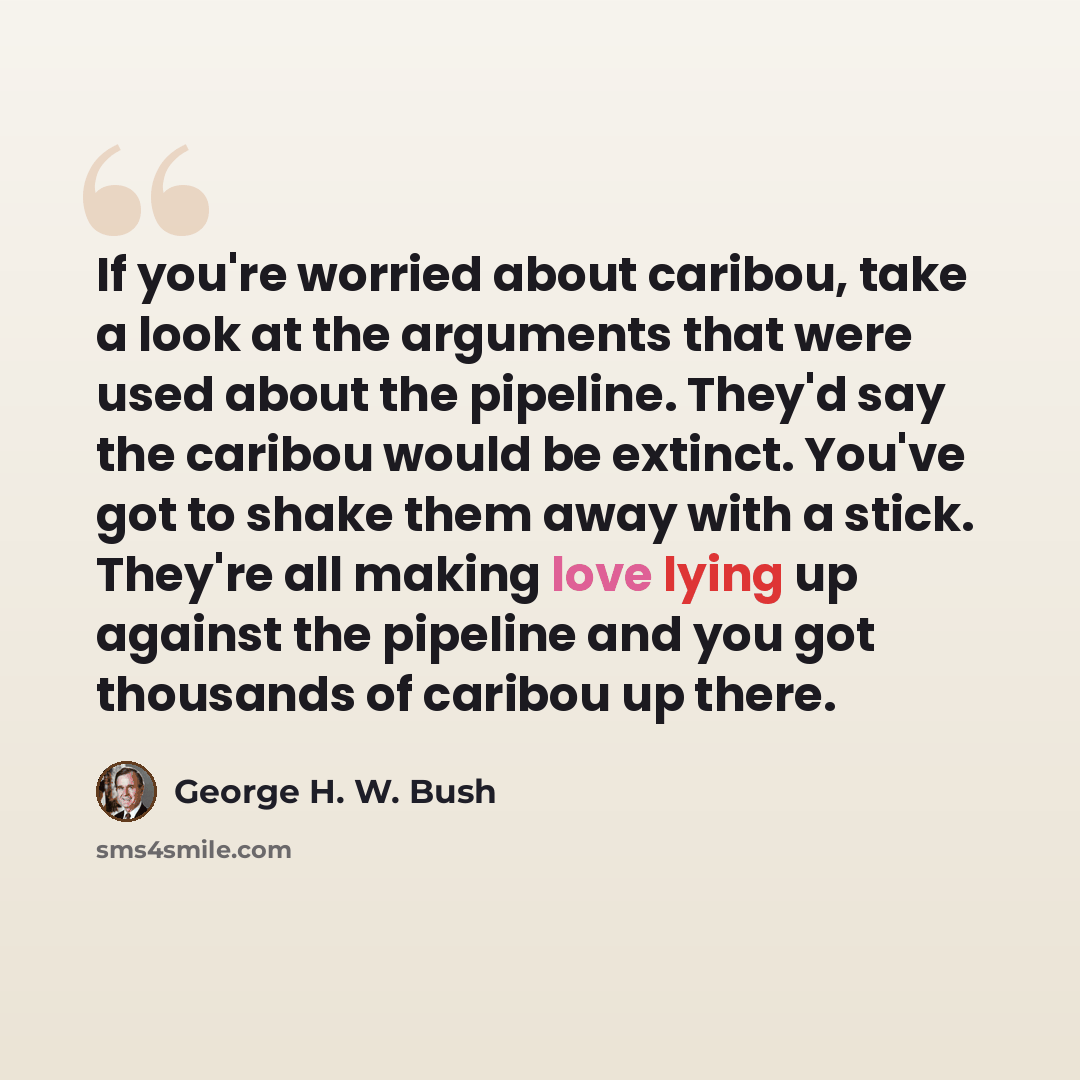 “If you're worried about caribou, take a look at the arguments that were used about the pipeline. They'd say the caribou would be extinct. You've got to shake them away with a stick. They're all making love lying up against the pipeline and you got thousands of caribou up there.” quote by George H. W. Bush