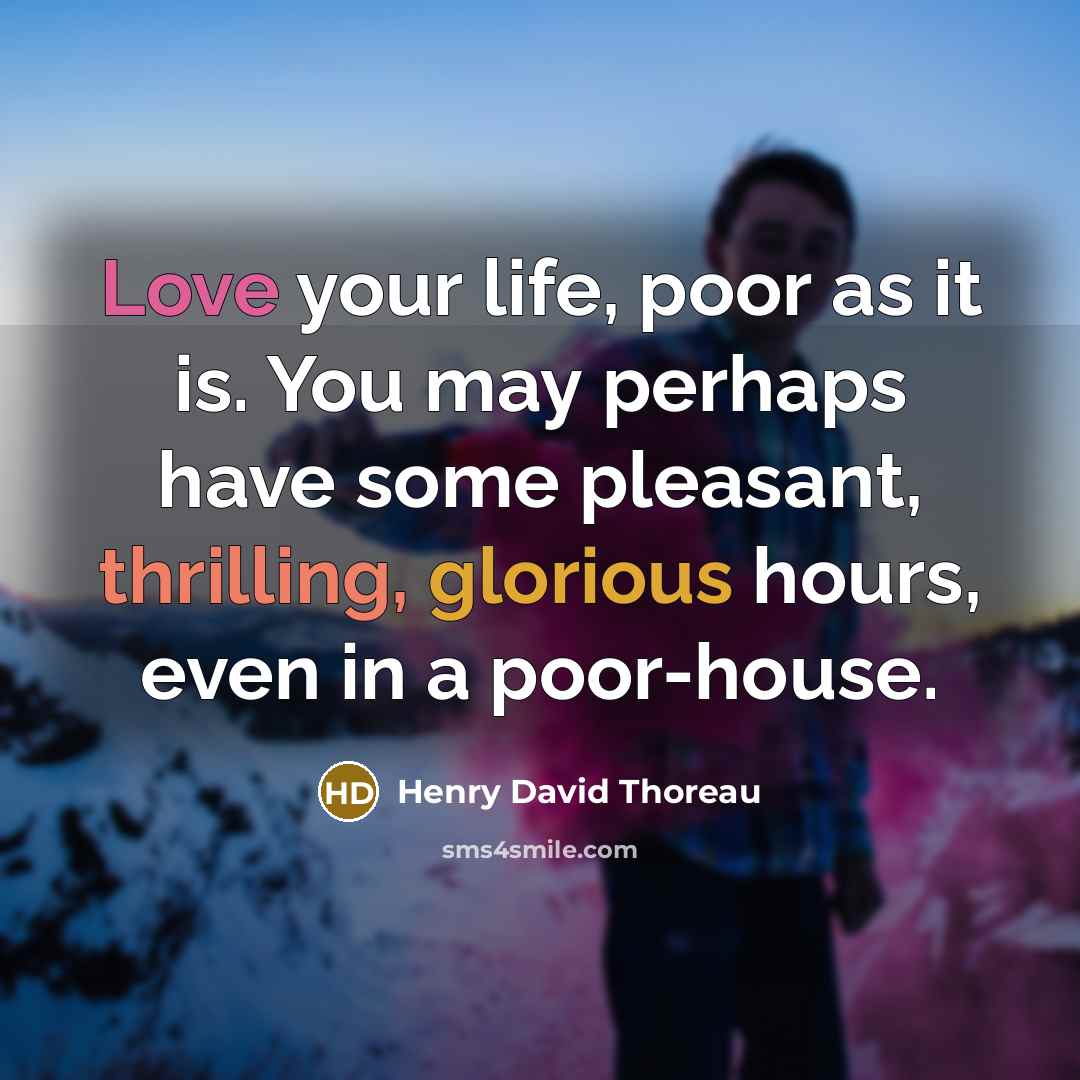 “Love your life, poor as it is. You may perhaps have some pleasant, thrilling, glorious hours, even in a poor-house.” quote by Henry David Thoreau