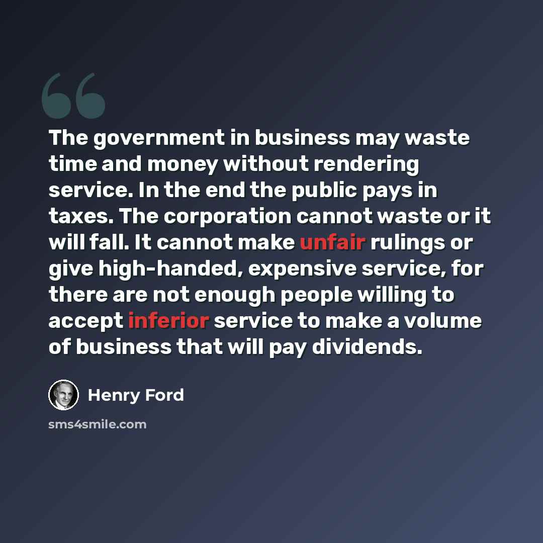 “The government in business may waste time and money without rendering service. In the end the public pays in taxes. The corporation cannot waste or it will fall. It cannot make unfair rulings or give high-handed, expensive service, for there are not enough people willing to accept inferior service…” quote by Henry Ford