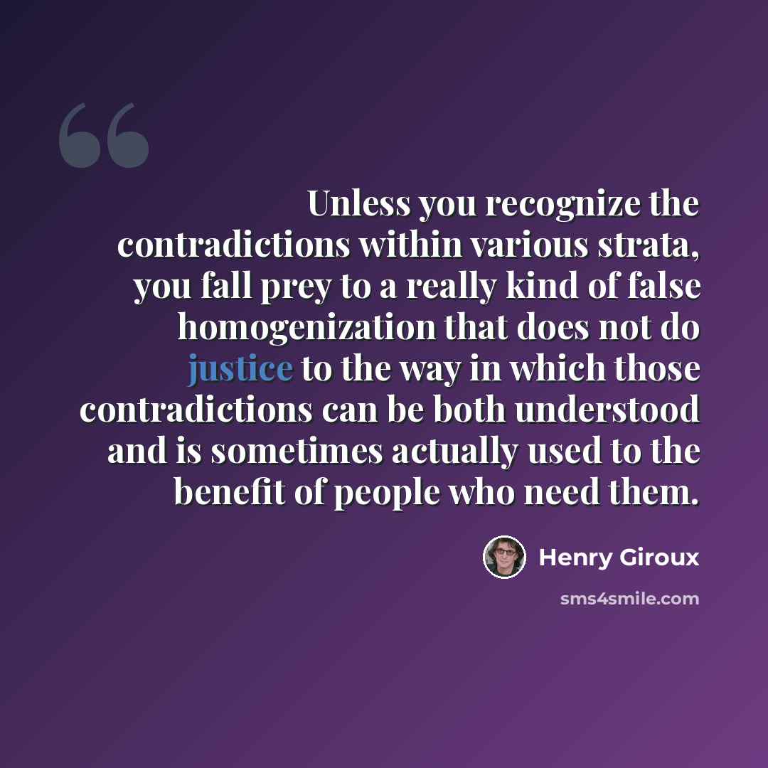“Unless you recognize the contradictions within various strata, you fall prey to a really kind of false homogenization that does not do justice to the way in which those contradictions can be both understood and is sometimes actually used to the benefit of people who need them.” quote by Henry Giroux
