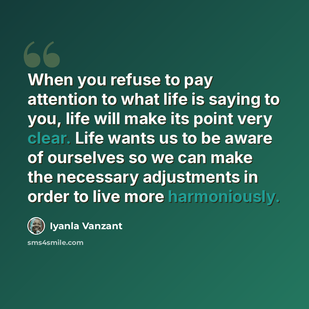 “When you refuse to pay attention to what life is saying to you, life will make its point very clear. Life wants us to be aware of ourselves so we can make the necessary adjustments in order to live more harmoniously.” quote by Iyanla Vanzant