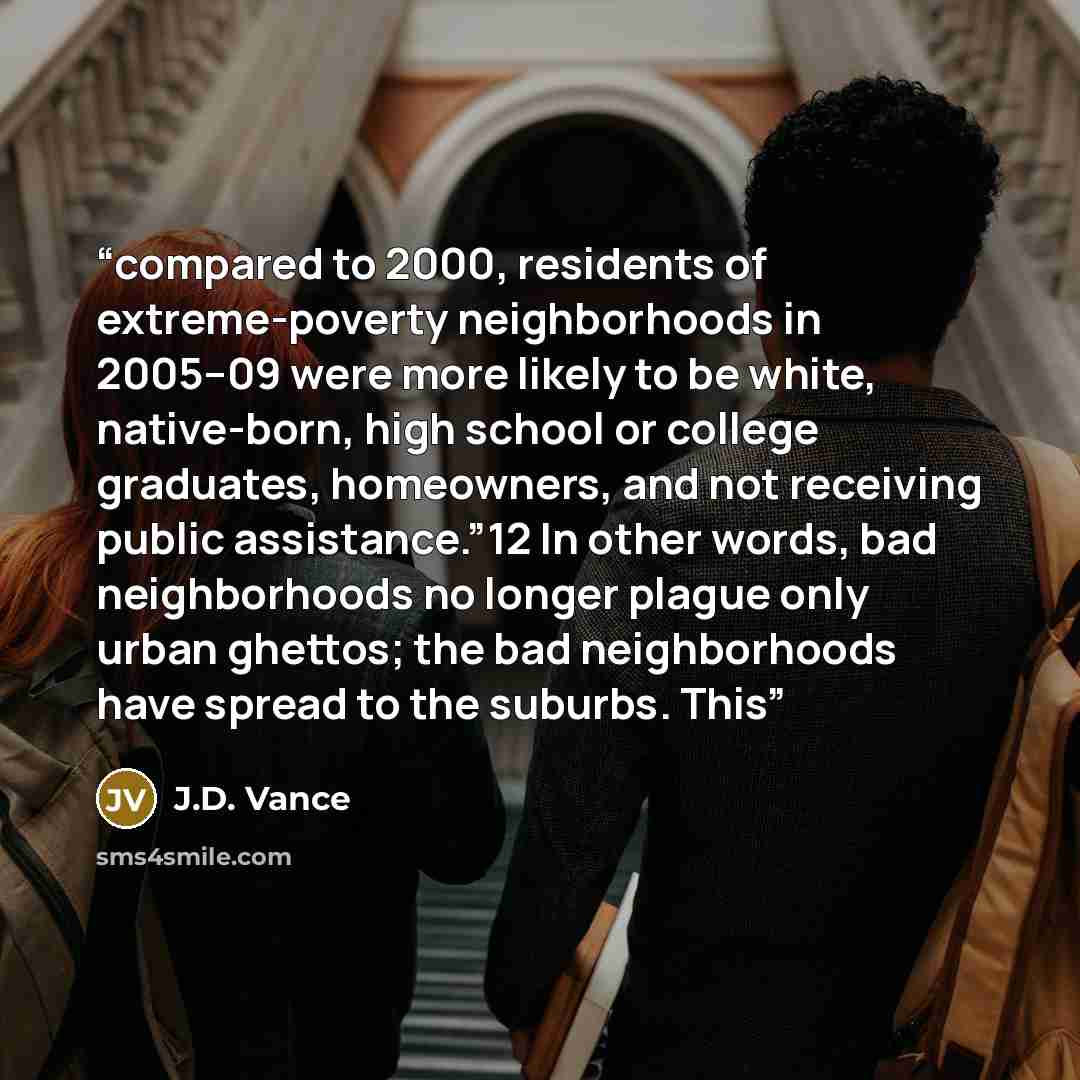 “compared to 2000, residents of extreme-poverty neighborhoods in 2005–09 were more likely to be white, native-born, high school or college graduates, homeowners, and not receiving public assistance.”12 In other words, bad neighborhoods no longer plague only urban ghettos; the bad neighborhoods have…” quote by J.D. Vance