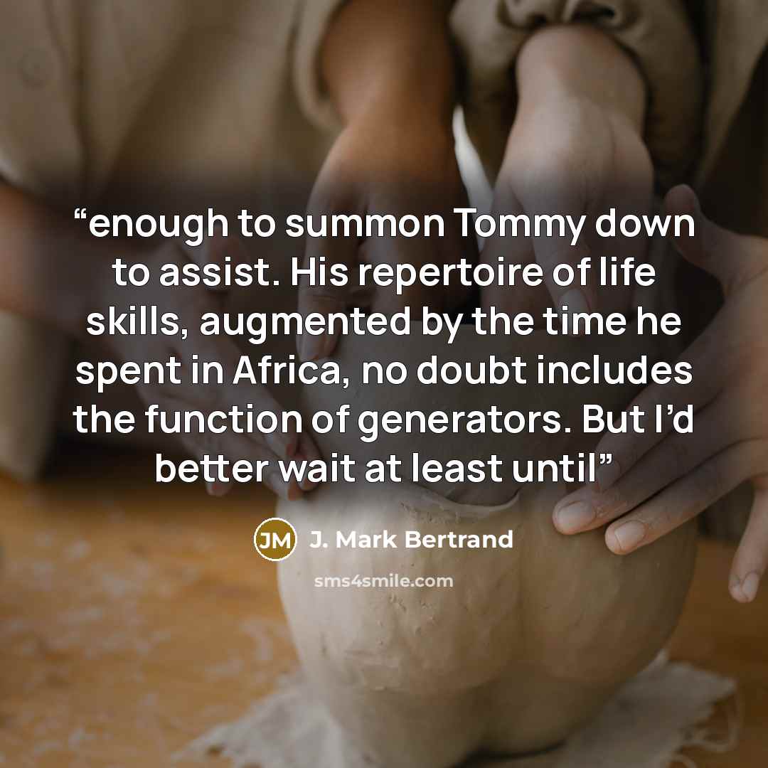 “enough to summon Tommy down to assist. His repertoire of life skills, augmented by the time he spent in Africa, no doubt includes the function of generators. But I’d better wait at least until” quote by J. Mark Bertrand