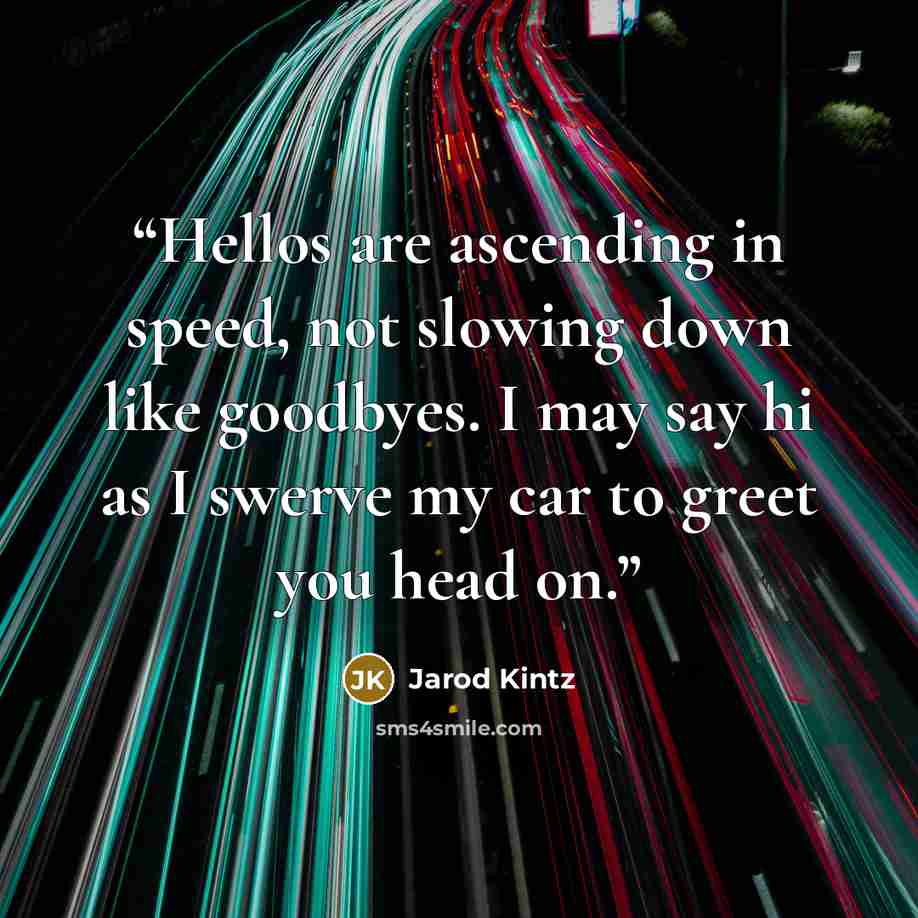 “Hellos are ascending in speed, not slowing down like goodbyes. I may say hi as I swerve my car to greet you head on.” quote by Jarod Kintz