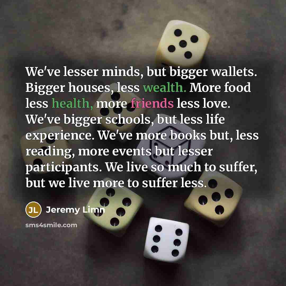 “We've lesser minds, but bigger wallets. Bigger houses, less wealth. More food less health, more friends less love. We've bigger schools, but less life experience. We've more books but, less reading, more events but lesser participants. We live so much to suffer, but we live more to suffer less.” quote by Jeremy Limn