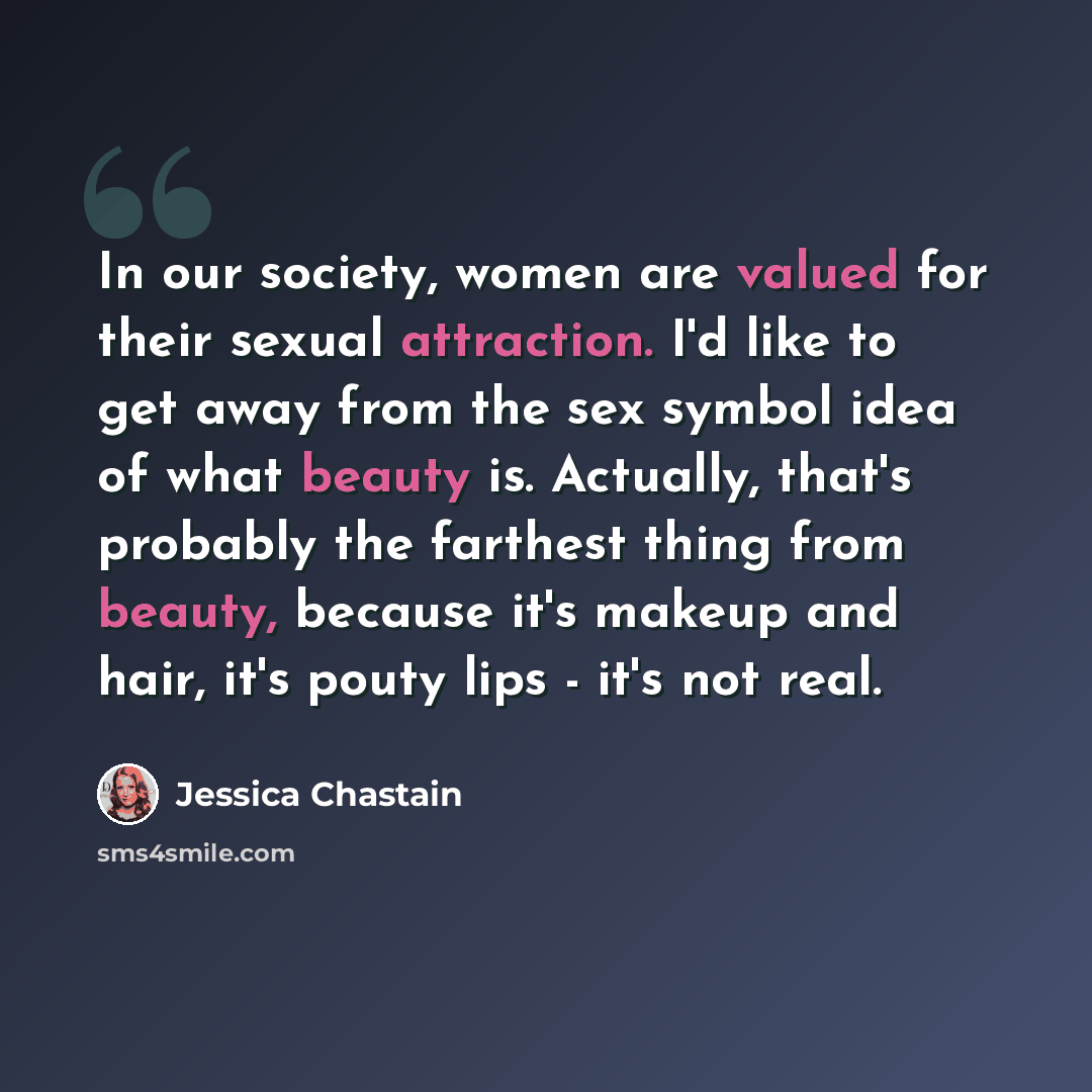 “In our society, women are valued for their sexual attraction. I'd like to get away from the sex symbol idea of what beauty is. Actually, that's probably the farthest thing from beauty, because it's makeup and hair, it's pouty lips - it's not real.” quote by Jessica Chastain
