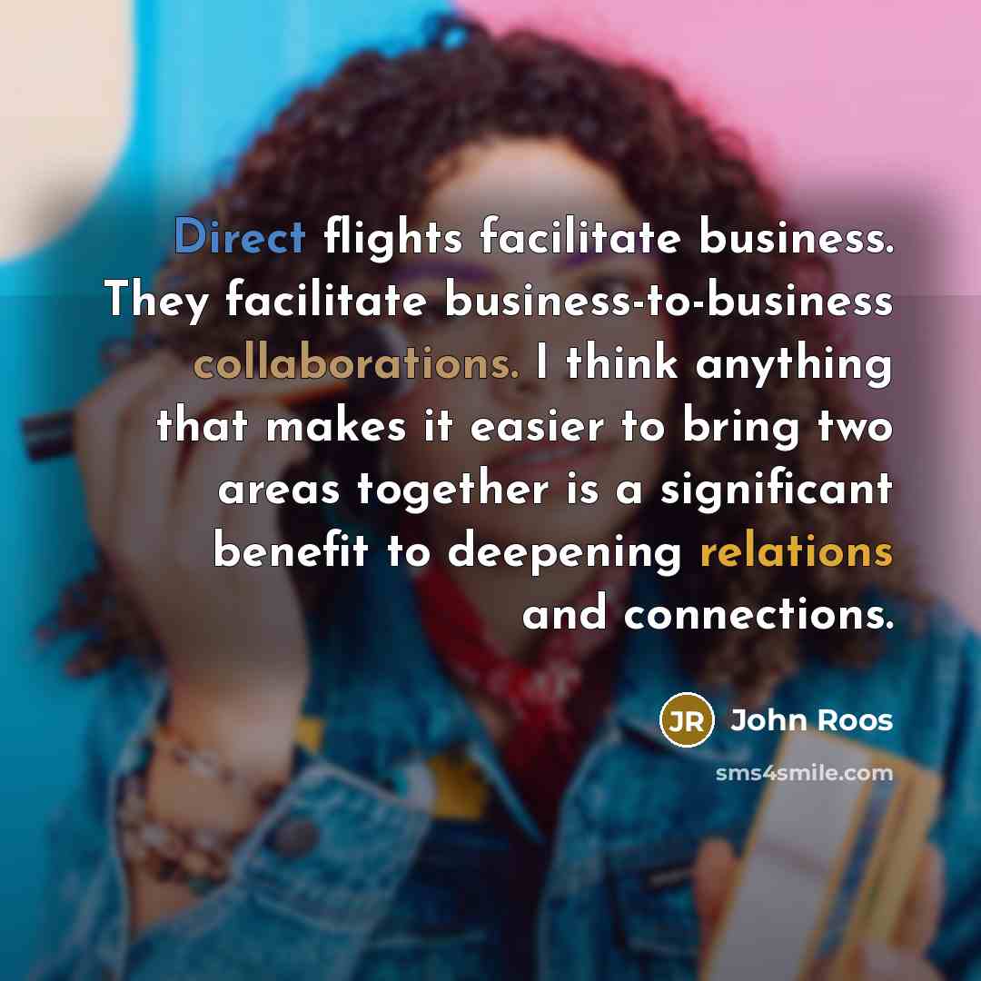 “Direct flights facilitate business. They facilitate business-to-business collaborations. I think anything that makes it easier to bring two areas together is a significant benefit to deepening relations and connections.” quote by John Roos