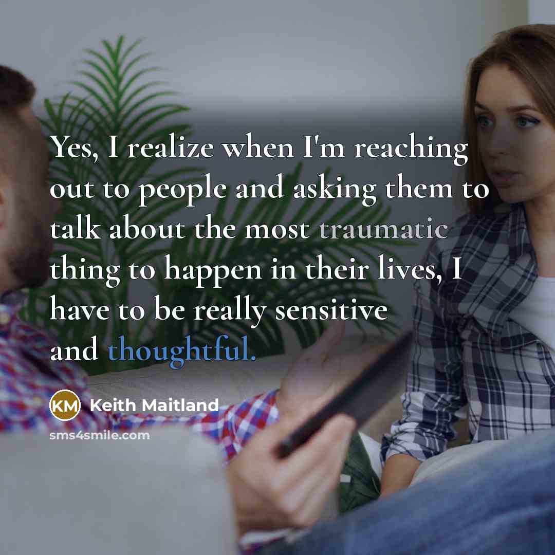 “Yes, I realize when I'm reaching out to people and asking them to talk about the most traumatic thing to happen in their lives, I have to be really sensitive and thoughtful.” quote by Keith Maitland