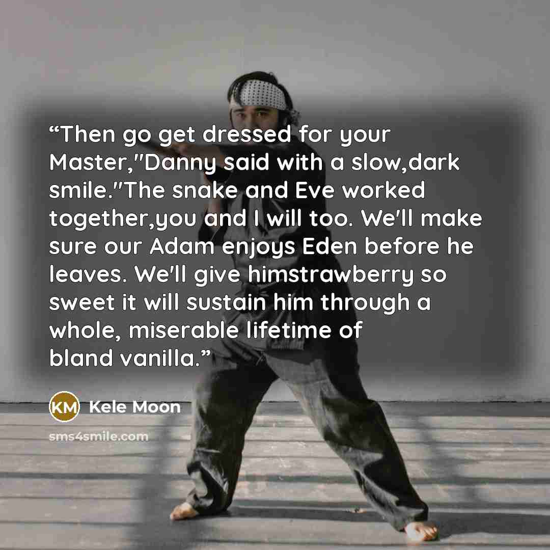 “Then go get dressed for your Master,"Danny said with a slow,dark smile."The snake and Eve worked together,you and I will too. We'll make sure our Adam enjoys Eden before he leaves. We'll give himstrawberry so sweet it will sustain him through a whole, miserable lifetime of bland vanilla.” quote by Kele Moon