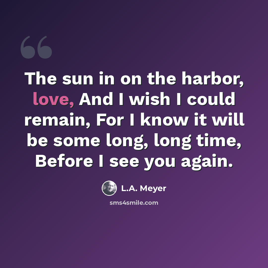 “The sun in on the harbor, love, And I wish I could remain, For I know it will be some long, long time, Before I see you again.” quote by L.A. Meyer