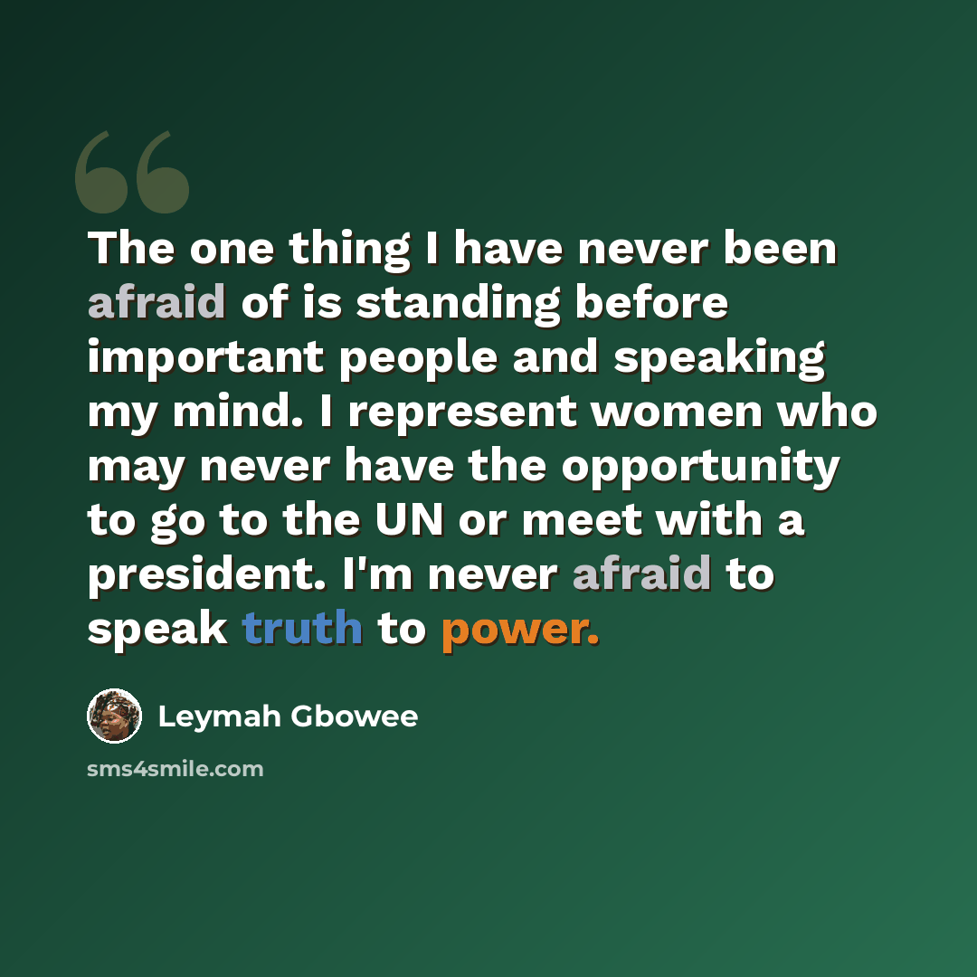 “The one thing I have never been afraid of is standing before important people and speaking my mind. I represent women who may never have the opportunity to go to the UN or meet with a president. I'm never afraid to speak truth to power.” quote by Leymah Gbowee