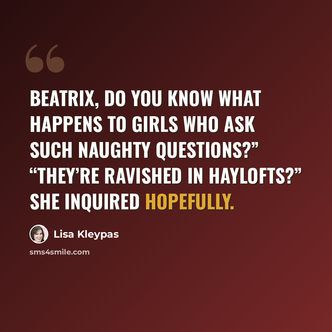 “Beatrix, do you know what happens to girls who ask such naughty questions?” “They’re ravished in haylofts?” she inquired hopefully.” quote by Lisa Kleypas