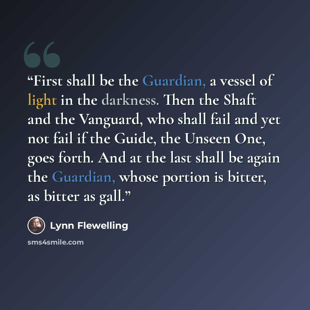 “First shall be the Guardian, a vessel of light in the darkness. Then the Shaft and the Vanguard, who shall fail and yet not fail if the Guide, the Unseen One, goes forth. And at the last shall be again the Guardian, whose portion is bitter, as bitter as gall.” quote by Lynn Flewelling