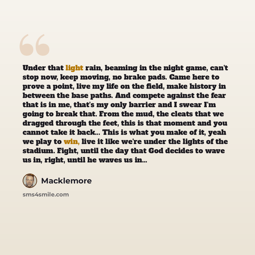 “Under that light rain, beaming in the night game, can't stop now, keep moving, no brake pads. Came here to prove a point, live my life on the field, make history in between the base paths. And compete against the fear that is in me, that's my only barrier and I swear I'm going to break that. From…” quote by Macklemore