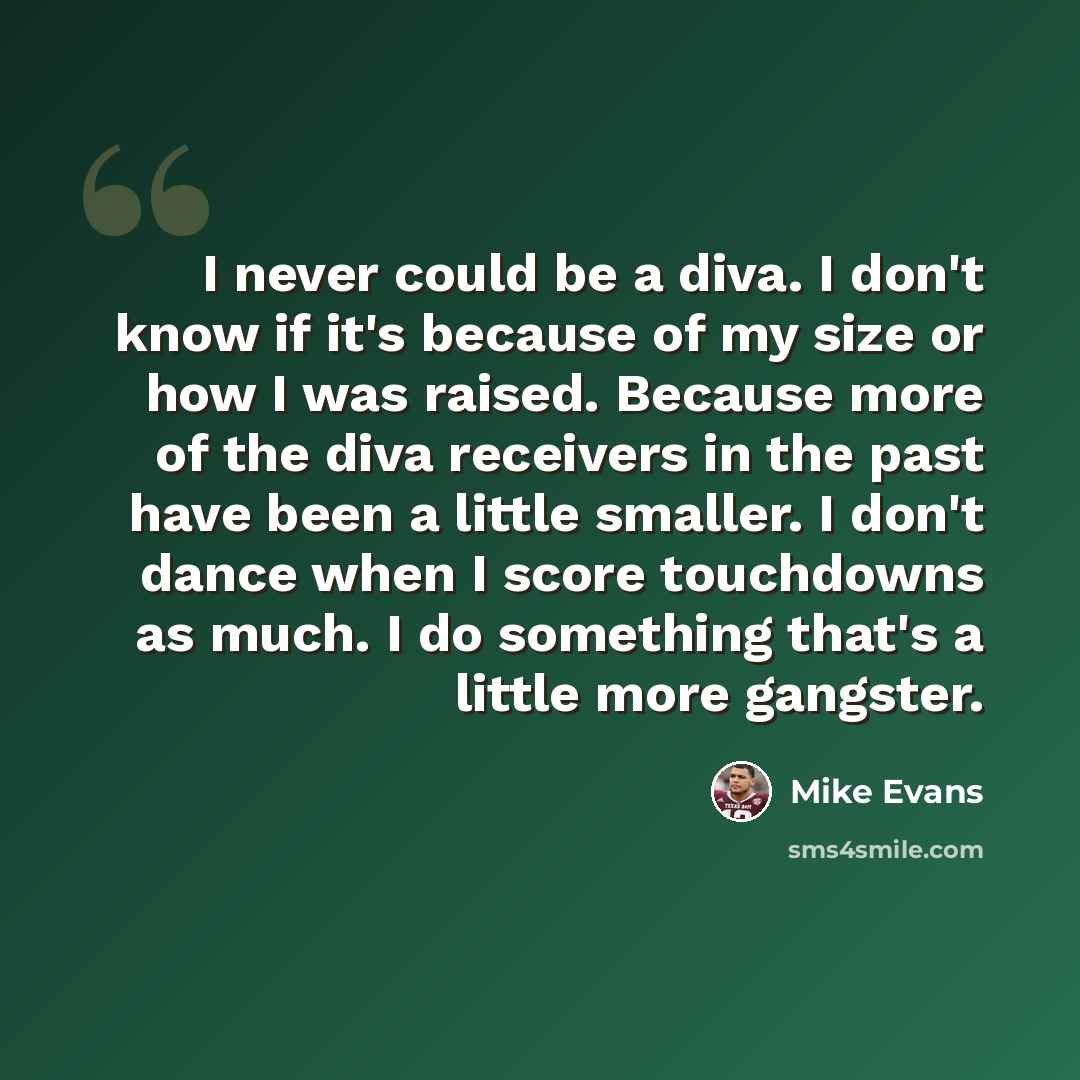 “I never could be a diva. I don't know if it's because of my size or how I was raised. Because more of the diva receivers in the past have been a little smaller. I don't dance when I score touchdowns as much. I do something that's a little more gangster.” quote by Mike Evans
