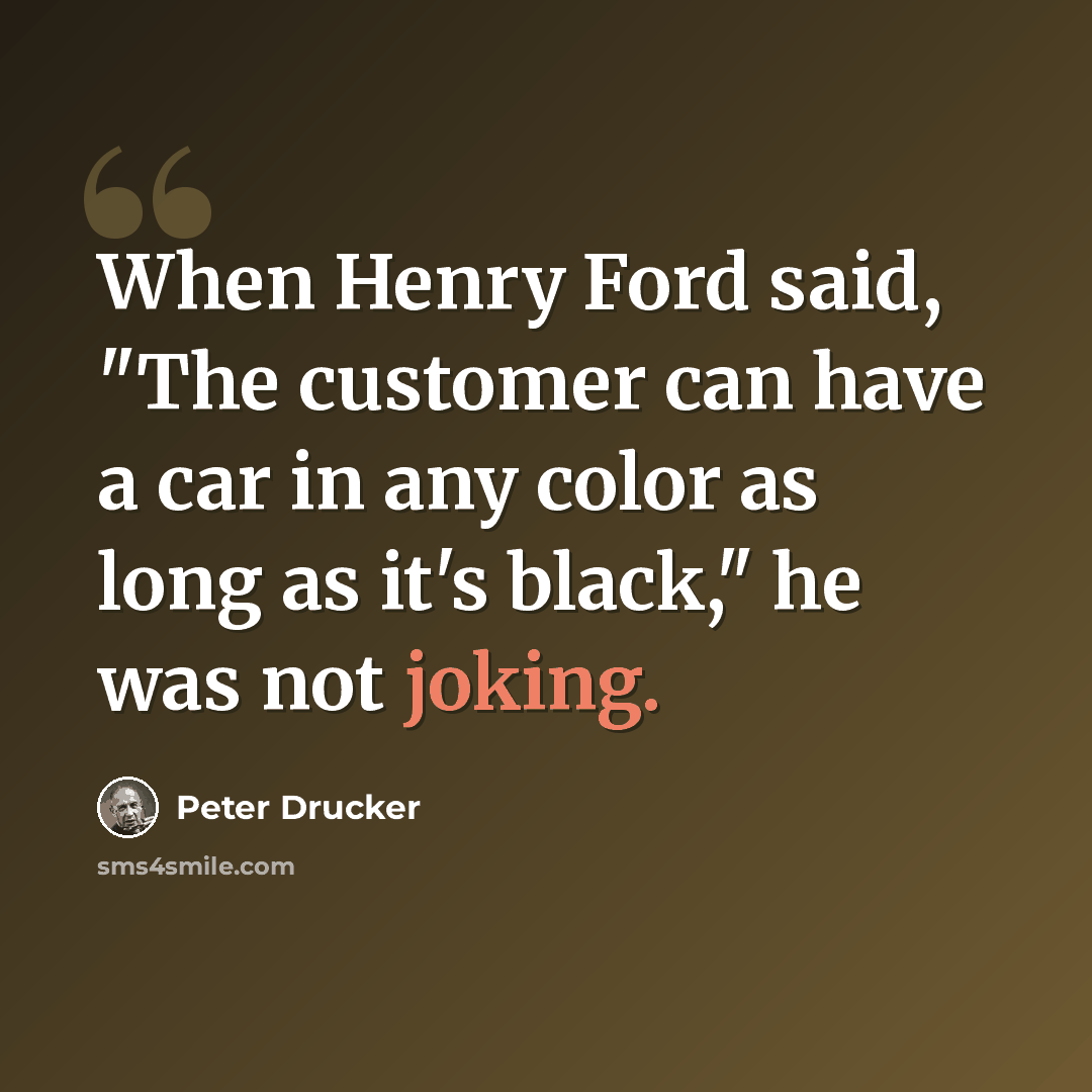 “When Henry Ford said, "The customer can have a car in any color as long as it's black," he was not joking.” quote by Peter Drucker