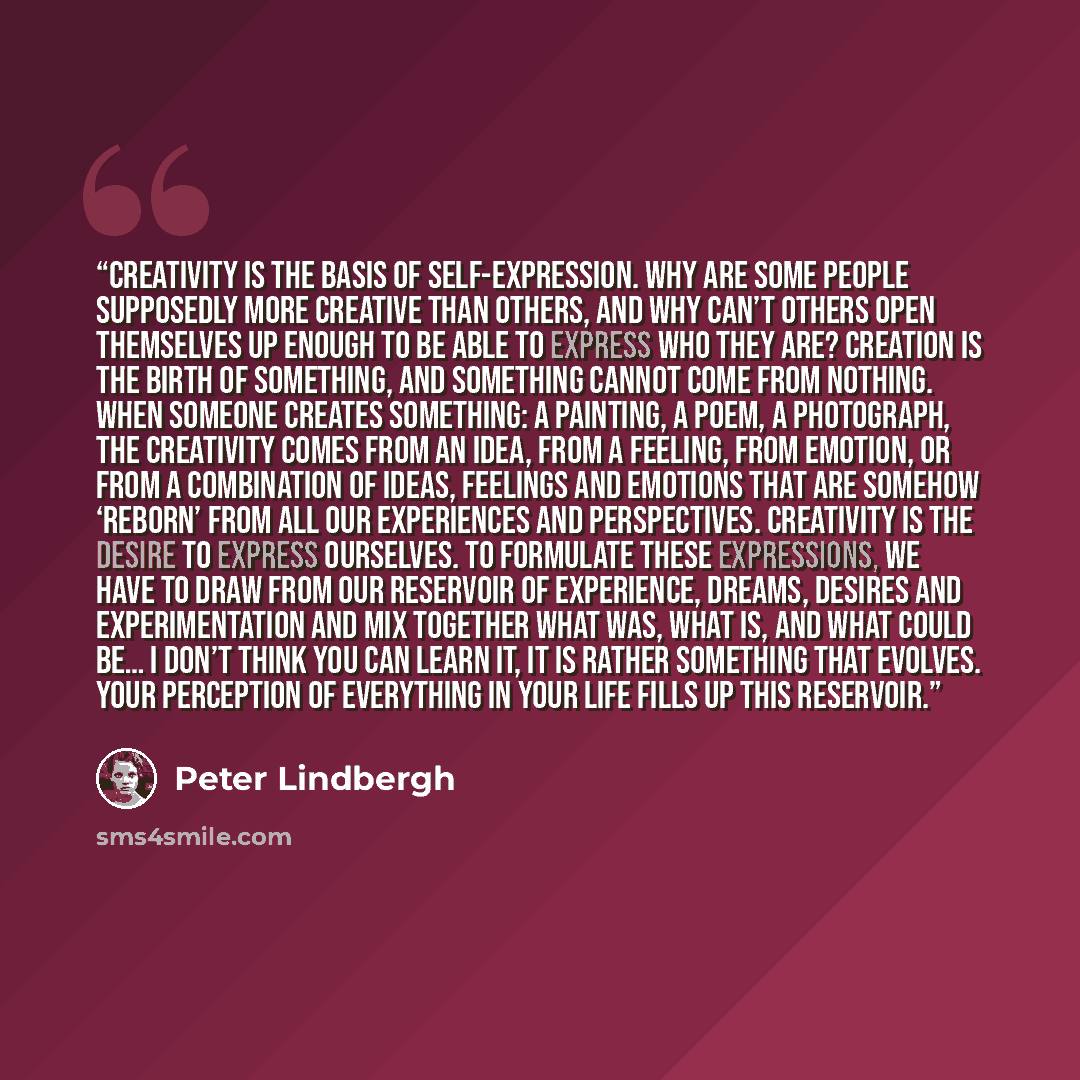 “Creativity is the basis of self-expression. Why are some people supposedly more creative than others, and why can’t others open themselves up enough to be able to express who they are? Creation is the birth of something, and something cannot come from nothing. When someone creates something: a…” quote by Peter Lindbergh