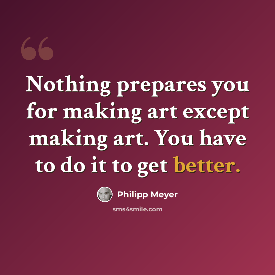 “Nothing prepares you for making art except making art. You have to do it to get better.” quote by Philipp Meyer