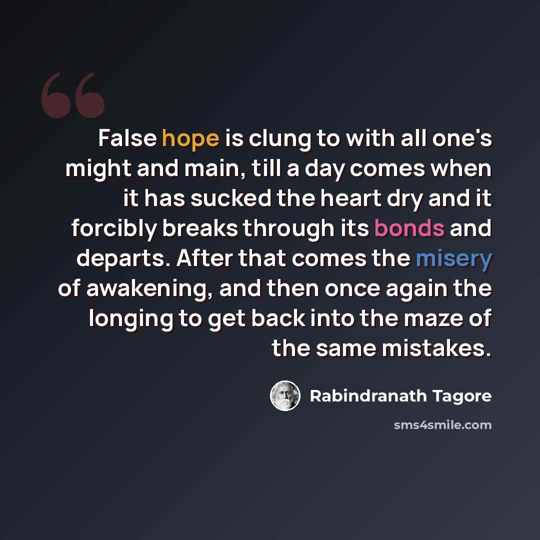 “False hope is clung to with all one's might and main, till a day comes when it has sucked the heart dry and it forcibly breaks through its bonds and departs. After that comes the misery of awakening, and then once again the longing to get back into the maze of the same mistakes.” quote by Rabindranath Tagore