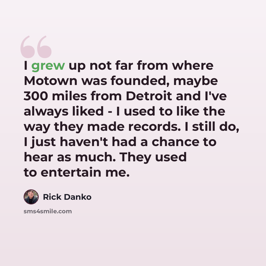 “I grew up not far from where Motown was founded, maybe 300 miles from Detroit and I've always liked - I used to like the way they made records. I still do, I just haven't had a chance to hear as much. They used to entertain me.” quote by Rick Danko